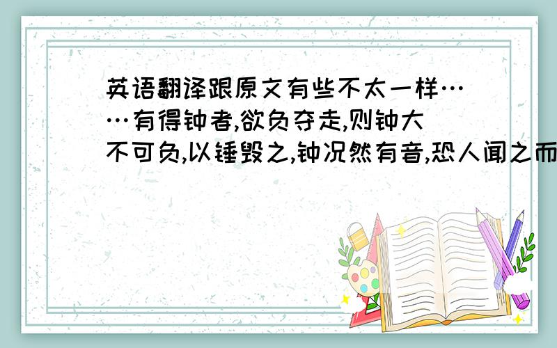 英语翻译跟原文有些不太一样……有得钟者,欲负夺走,则钟大不可负,以锤毁之,钟况然有音,恐人闻之而夺己也,遽掩其耳.顺便翻译下：以锤毁之的“以”：遽掩其耳的“遽”：