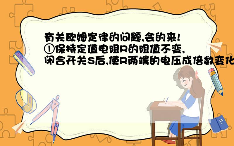 有关欧姆定律的问题,会的来!①保持定值电阻R的阻值不变,闭合开关S后,使R两端的电压成倍数变化,如2V、4V、6V,分别读出并记录对应于不同电压下的电流表示数,比较每次电流表的示数是否成整