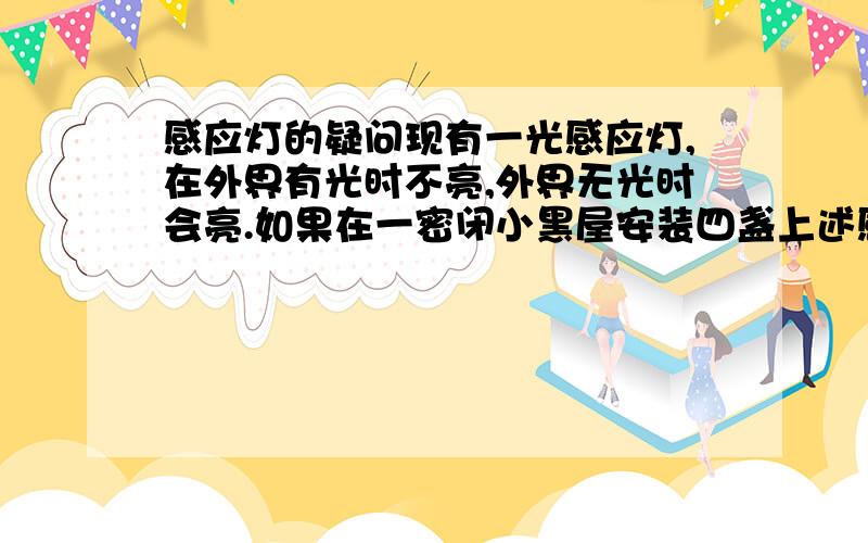 感应灯的疑问现有一光感应灯,在外界有光时不亮,外界无光时会亮.如果在一密闭小黑屋安装四盏上述感应灯,使得每一盏灯都在其他三盏的照射范围内,并安装一普通光源问:在切断普通光源后,