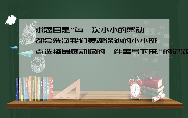 求题目是“每一次小小的感动,都会洗净我们灵魂深处的小小斑点选择最感动你的一件事写下来.”的记叙文要好的记叙文,我2天后旧关了.