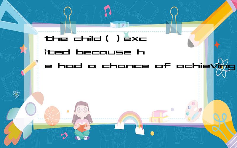 the child（）excited because he had a chance of achieving his dream这个孩子很激动,因为他有机会能实现他的梦想.C.was getting D.got 选哪个,详细说明为什么快