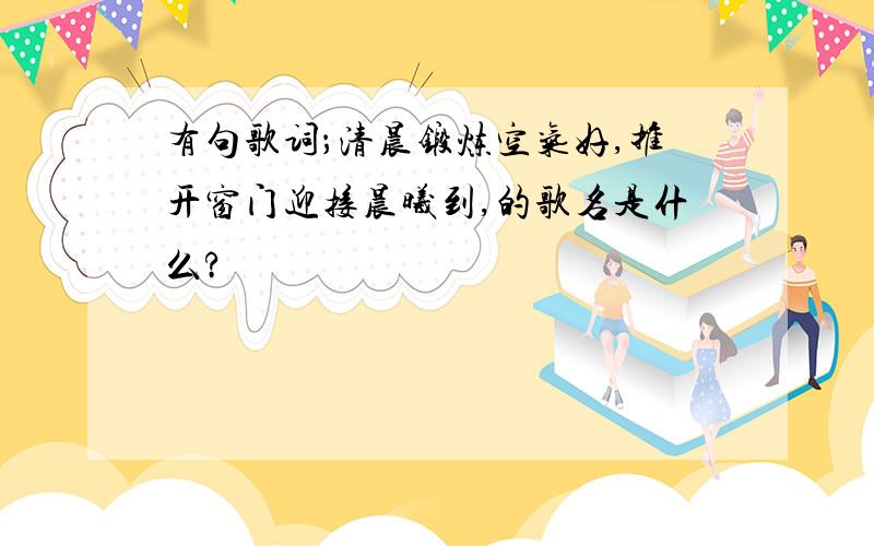 有句歌词；清晨锻炼空气好,推开窗门迎接晨曦到,的歌名是什么?