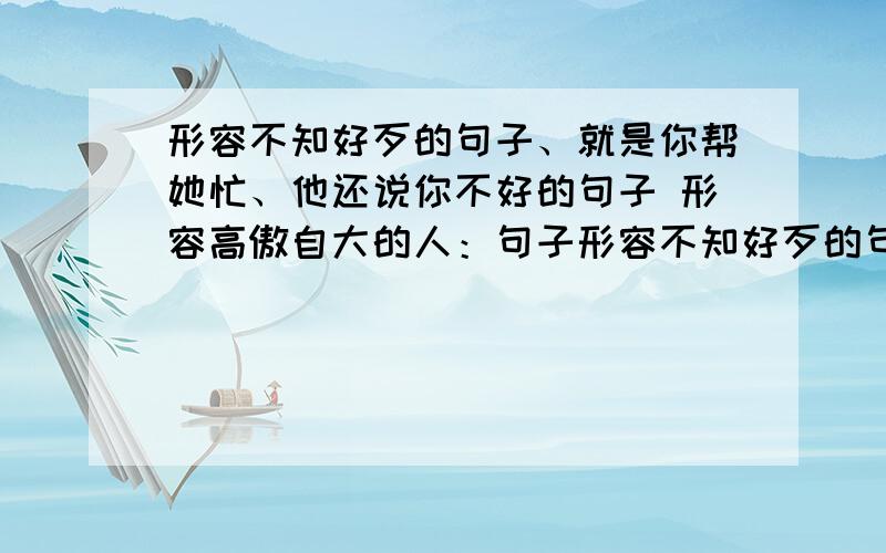 形容不知好歹的句子、就是你帮她忙、他还说你不好的句子 形容高傲自大的人：句子形容不知好歹的句子、就是你帮她忙、他还说你不好的句子形容高傲自大的人：句子形容自己工作能力不