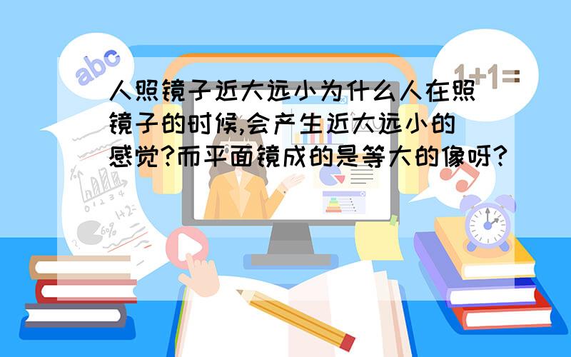 人照镜子近大远小为什么人在照镜子的时候,会产生近大远小的感觉?而平面镜成的是等大的像呀?