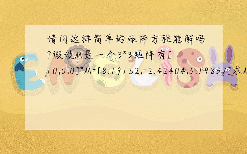 请问这样简单的矩阵方程能解吗?假设M是一个3*3矩阵有[10,0,0]*M=[8.19152,-2.42404,5.19837]求M不用算出来~只要告诉一下方法~M的解是这个~[0.819152,-0.242404,0.519837] [0,0.906308,0.422618] [-0.573576,-0.346189,0.74240