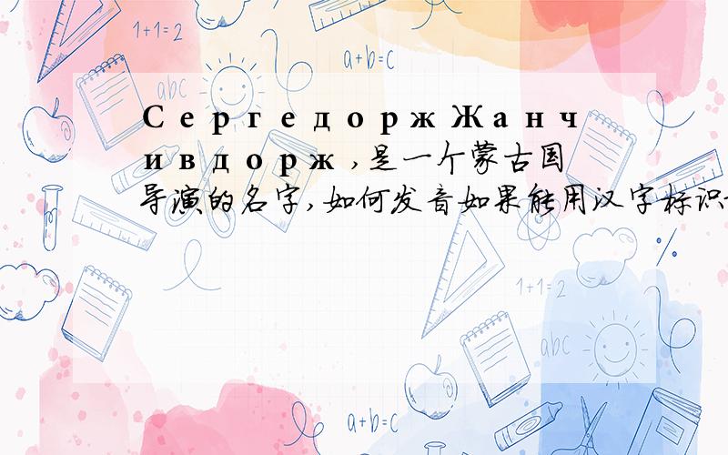 Сергедорж Жанчивдорж ,是一个蒙古国导演的名字,如何发音如果能用汉字标识最好,还有英文英标.