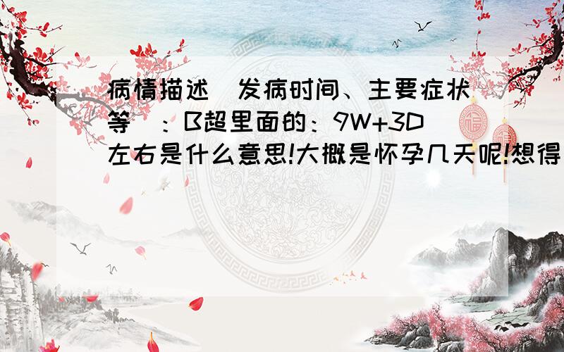 病情描述(发病时间、主要症状等)：B超里面的：9W+3D左右是什么意思!大概是怀孕几天呢!想得到怎样的帮助：B超里面的：9W+3D左右是什么意思!大概是怀孕几天呢!曾经治疗情况及是否有过敏、