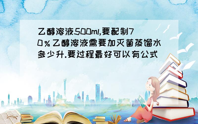 乙醇溶液500ml,要配制70％乙醇溶液需要加灭菌蒸馏水多少升.要过程最好可以有公式