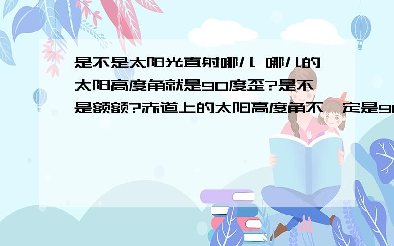 是不是太阳光直射哪儿 哪儿的太阳高度角就是90度歪?是不是额额?赤道上的太阳高度角不一定是90度的是不?那是在那个范围之间的?