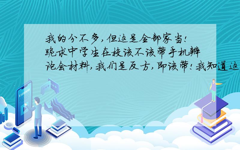 我的分不多,但这是全部家当!跪求中学生在校该不该带手机辩论会材料,我们是反方,即该带!我知道这个可能有点难 因为我看到大部分的资料都是不同意带手机 现在我综合几个角度 请大家为