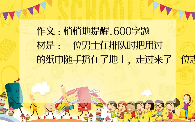 作文：悄悄地提醒.600字题材是：一位男士在排队时把用过的纸巾随手扔在了地上，走过来了一位志愿者，她说的那一番话，我至今还记忆犹新。“亲爱的游客，您的东西不小心掉了，请捡起