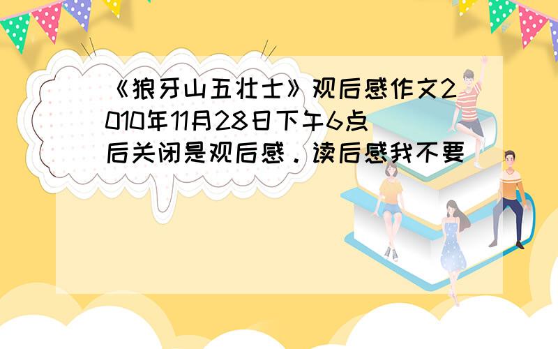 《狼牙山五壮士》观后感作文2010年11月28日下午6点后关闭是观后感。读后感我不要