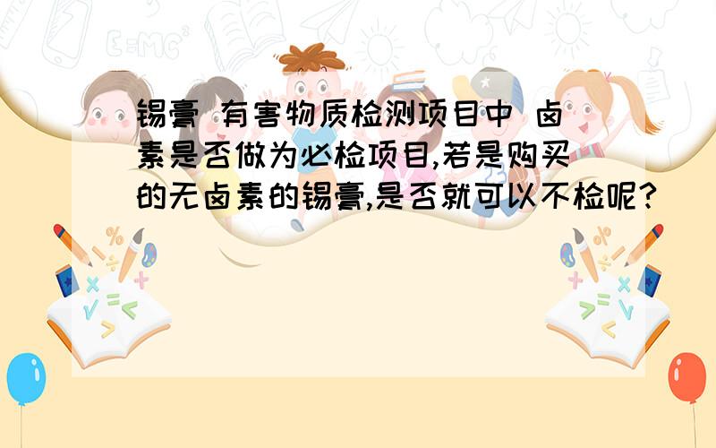 锡膏 有害物质检测项目中 卤素是否做为必检项目,若是购买的无卤素的锡膏,是否就可以不检呢?