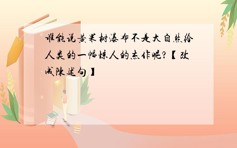 谁能说黄果树瀑布不是大自然给人类的一幅惊人的杰作呢?【改成陈述句】