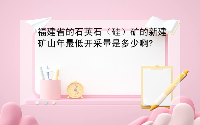 福建省的石英石（硅）矿的新建矿山年最低开采量是多少啊?