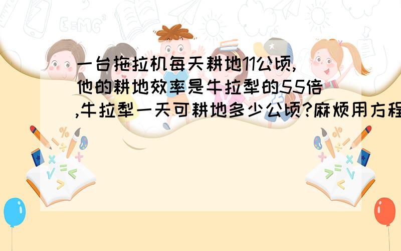 一台拖拉机每天耕地11公顷,他的耕地效率是牛拉犁的55倍,牛拉犁一天可耕地多少公顷?麻烦用方程解 带上解设