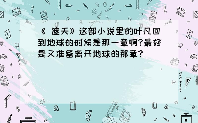 《 遮天》这部小说里的叶凡回到地球的时候是那一章啊?最好是又准备离开地球的那章?