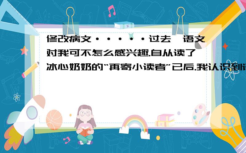 修改病文·····过去,语文对我可不怎么感兴趣.自从读了冰心奶奶的“再寄小读者”已后.我认识到语文是一个基础学科,就下苦功学习,如今,我的阅读和写作水平都有了提高.以后,我还要连续