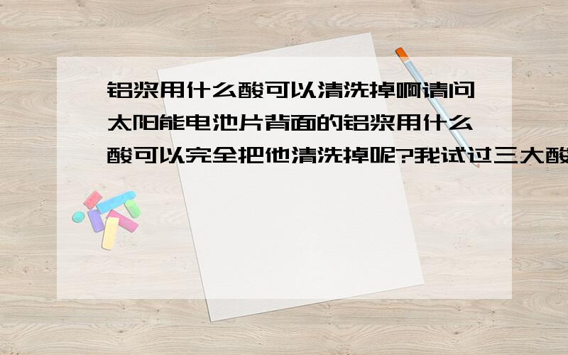 铝浆用什么酸可以清洗掉啊请问太阳能电池片背面的铝浆用什么酸可以完全把他清洗掉呢?我试过三大酸及王水,反应都不彻底啊.碱又不好用