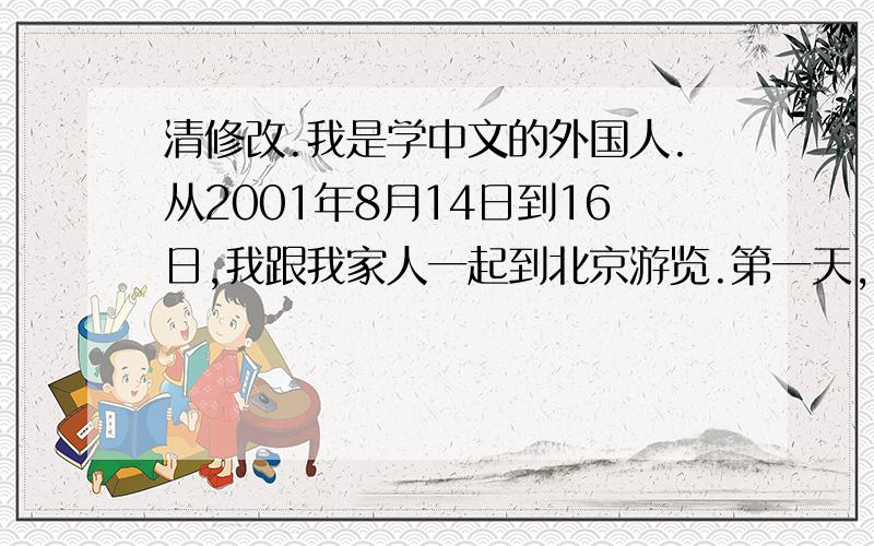 清修改.我是学中文的外国人.从2001年8月14日到16日,我跟我家人一起到北京游览.第一天,我们到王府井吃午饭.我觉得王府井是一个很好玩的地方.在王府井街,有很多卖传统的东西.比如说,有卖工