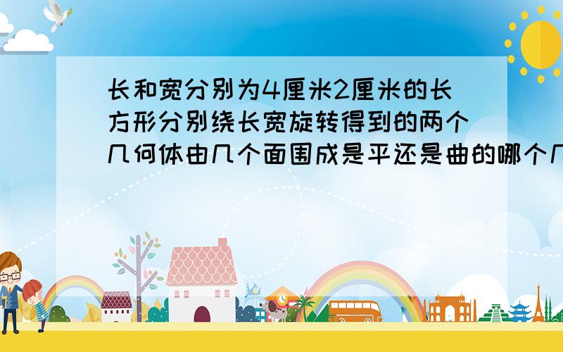 长和宽分别为4厘米2厘米的长方形分别绕长宽旋转得到的两个几何体由几个面围成是平还是曲的哪个几何体体积大