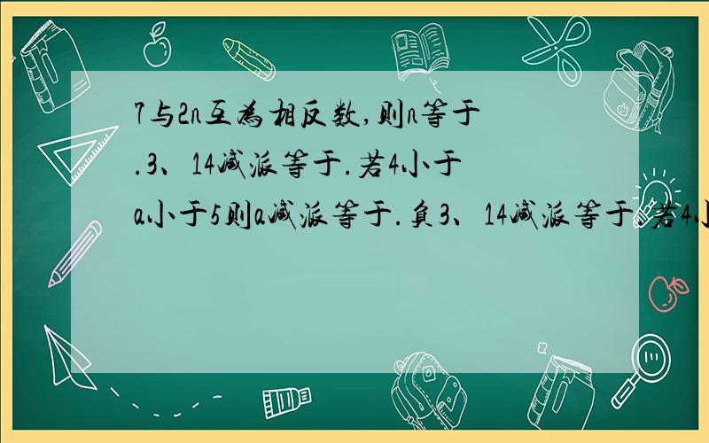 7与2n互为相反数,则n等于.3、14减派等于.若4小于a小于5则a减派等于.负3、14减派等于.若4小于a小于5则a减派等于.点负六分之五与点负八分之七之间的距离是.