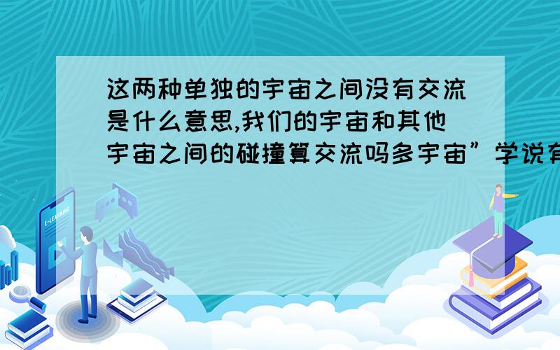 这两种单独的宇宙之间没有交流是什么意思,我们的宇宙和其他宇宙之间的碰撞算交流吗多宇宙”学说有几种版本,是由许多科学家在不同时期提出的.粗略地讲,有一种版本是基于前面提及的量