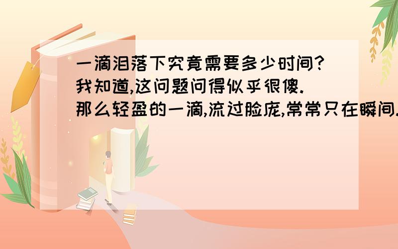 一滴泪落下究竟需要多少时间?我知道,这问题问得似乎很傻.那么轻盈的一滴,流过脸庞,常常只在瞬间.如果是那些琼瑶苦情戏里的演员,几秒钟就可以泪流满面.又何必问,一滴泪,落下的时间?可