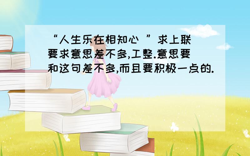 “人生乐在相知心 ”求上联 要求意思差不多,工整.意思要和这句差不多,而且要积极一点的.