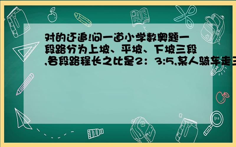 对的还追!问一道小学数奥题一段路分为上坡、平坡、下坡三段,各段路程长之比是2：3:5,某人骑车走三段路程所用的时间之比是6：5：4.已知他骑车走平路的速度为每小时12千米,全程共用2小时,