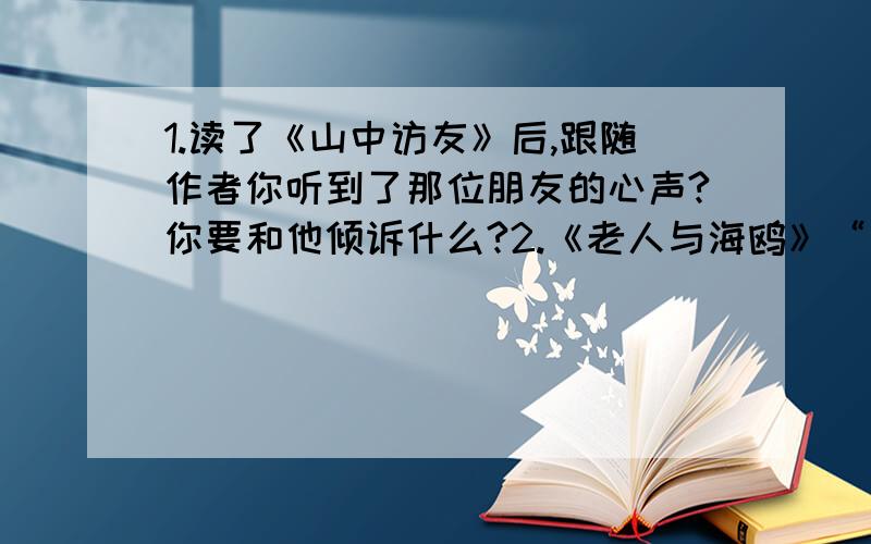 1.读了《山中访友》后,跟随作者你听到了那位朋友的心声?你要和他倾诉什么?2.《老人与海鸥》“它们大声鸣叫着,翅膀扑得那样近,我们好不容易才从这片白色漩涡中脱出身来.……①在这句子