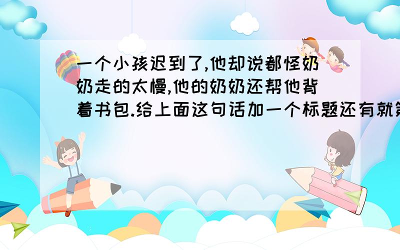 一个小孩迟到了,他却说都怪奶奶走的太慢,他的奶奶还帮他背着书包.给上面这句话加一个标题还有就第一句话中反映的家庭问题给家长提一个合理的建议由于是作业,快些,好的加30分