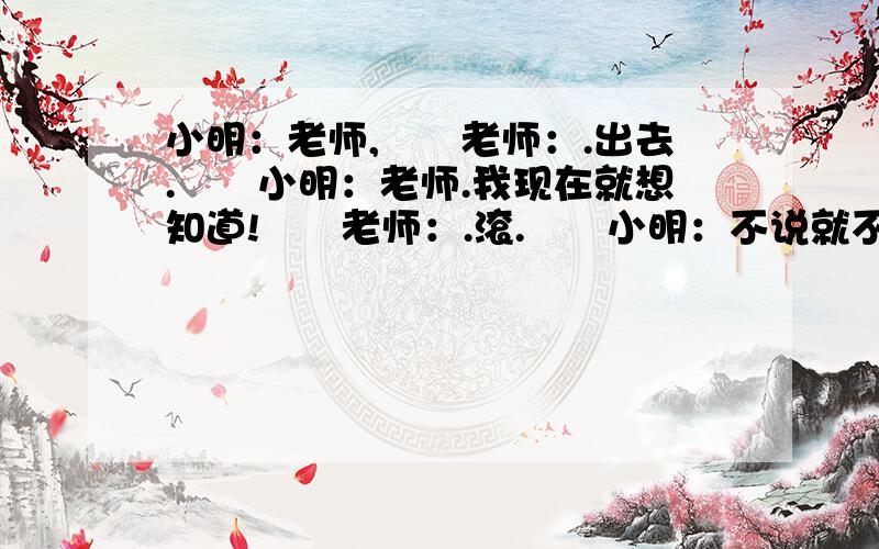 小明：老师,　　老师：.出去.　　小明：老师.我现在就想知道!　　老师：.滚.　　小明：不说就不说嘛!为人师表说脏话!　　老师：滚出去!　　小明无辜地走出了女厕所.