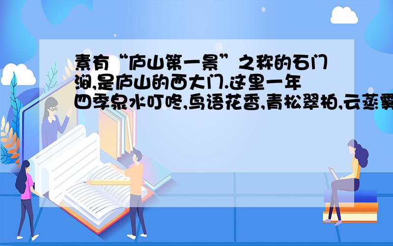 素有“庐山第一景”之称的石门涧,是庐山的西大门.这里一年四季泉水叮咚,鸟语花香,青松翠柏,云蒸雾绕.1、“这里”与“青松翠柏”主谓搭配不当.这里”与“青松翠柏”为什么主谓搭配不