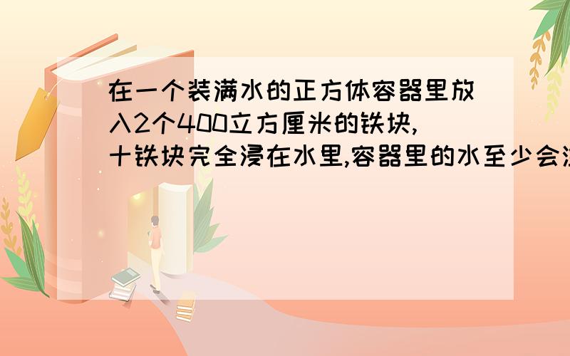 在一个装满水的正方体容器里放入2个400立方厘米的铁块,十铁块完全浸在水里,容器里的水至少会溢出（）A.200立方厘米 B.400立方厘米 C.800立方厘米