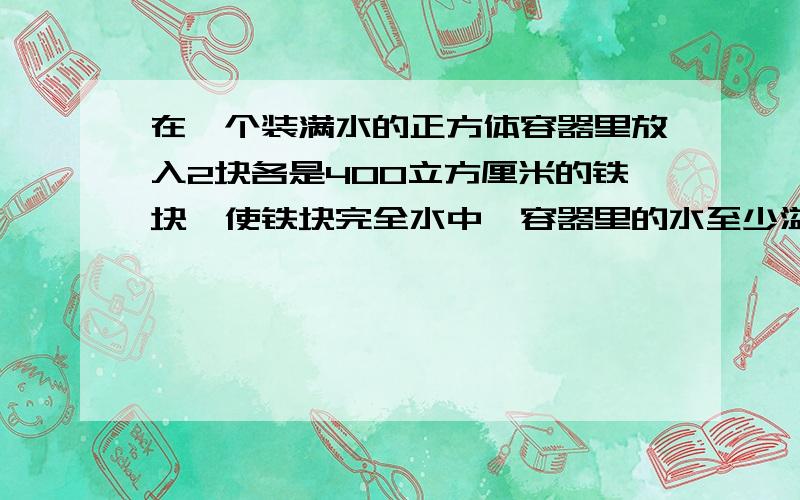 在一个装满水的正方体容器里放入2块各是400立方厘米的铁块,使铁块完全水中,容器里的水至少溢出（）立方厘米.