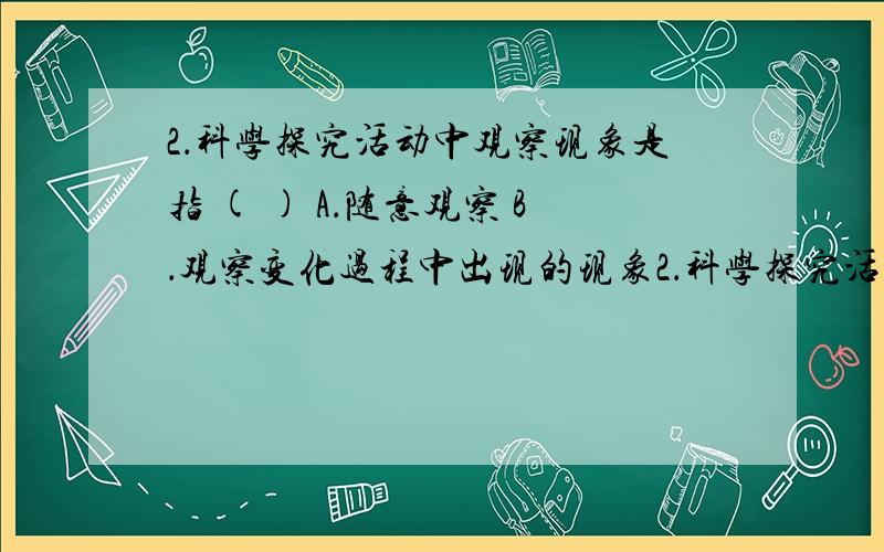 2．科学探究活动中观察现象是指 ( ) A．随意观察 B．观察变化过程中出现的现象2．科学探究活动中观察现象是指 ( ) A．随意观察 B．观察变化过程中出现的现象 C．观察变化后所存在的现象 D