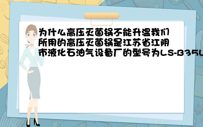 为什么高压灭菌锅不能升温我们所用的高压灭菌锅是江苏省江阴市液化石油气设备厂的型号为LS-B35L-I型,现在插上电源后,加热开关的指示灯亮但半小时后锅内水温还完全是冷的,有人知道是怎