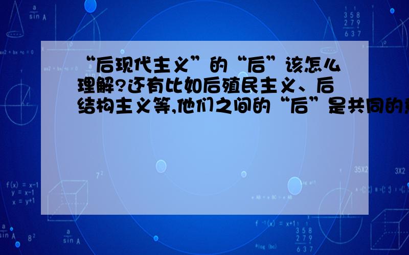 “后现代主义”的“后”该怎么理解?还有比如后殖民主义、后结构主义等,他们之间的“后”是共同的意思吗?