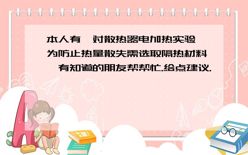 本人有一对散热器电加热实验,为防止热量散失需选取隔热材料,有知道的朋友帮帮忙.给点建议.