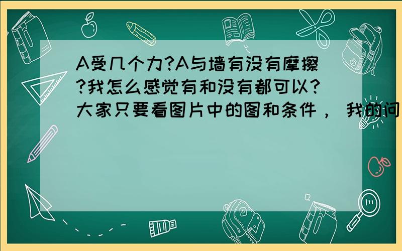 A受几个力?A与墙有没有摩擦?我怎么感觉有和没有都可以?大家只要看图片中的图和条件， 我的问题在标题上，是关于A的。。。