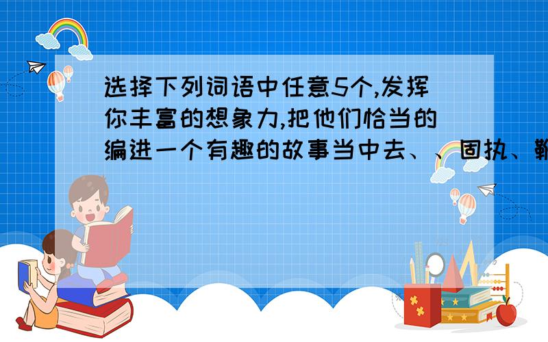 选择下列词语中任意5个,发挥你丰富的想象力,把他们恰当的编进一个有趣的故事当中去、、固执、鞭策、奢望、盛名、猝然长逝、报酬、迷醉、沉醉、问心无愧、蹂躏、呵责