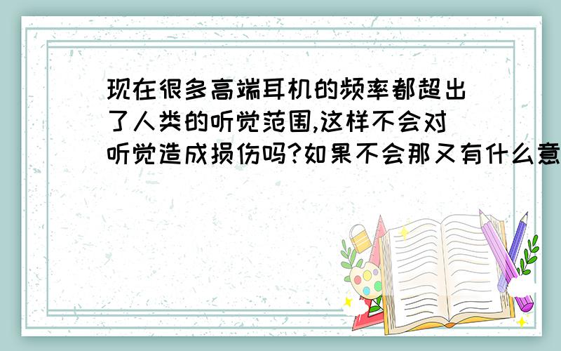 现在很多高端耳机的频率都超出了人类的听觉范围,这样不会对听觉造成损伤吗?如果不会那又有什么意义呢?