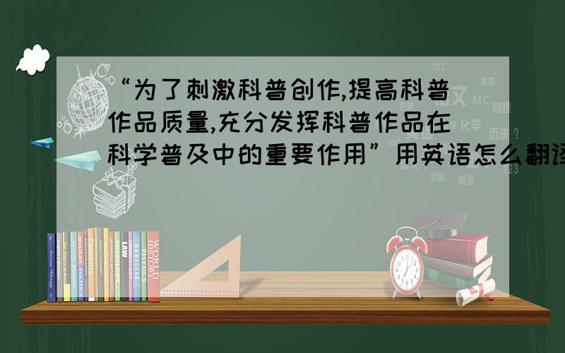 “为了刺激科普创作,提高科普作品质量,充分发挥科普作品在科学普及中的重要作用”用英语怎么翻译