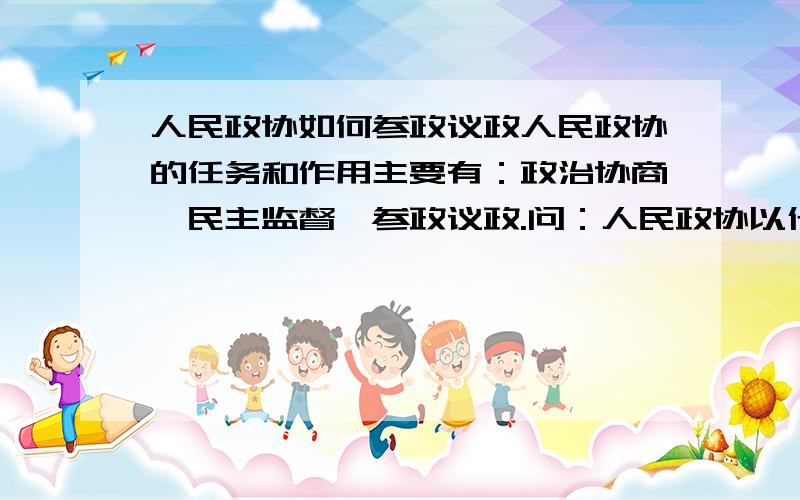 人民政协如何参政议政人民政协的任务和作用主要有：政治协商、民主监督、参政议政.问：人民政协以什么方式参政议政?