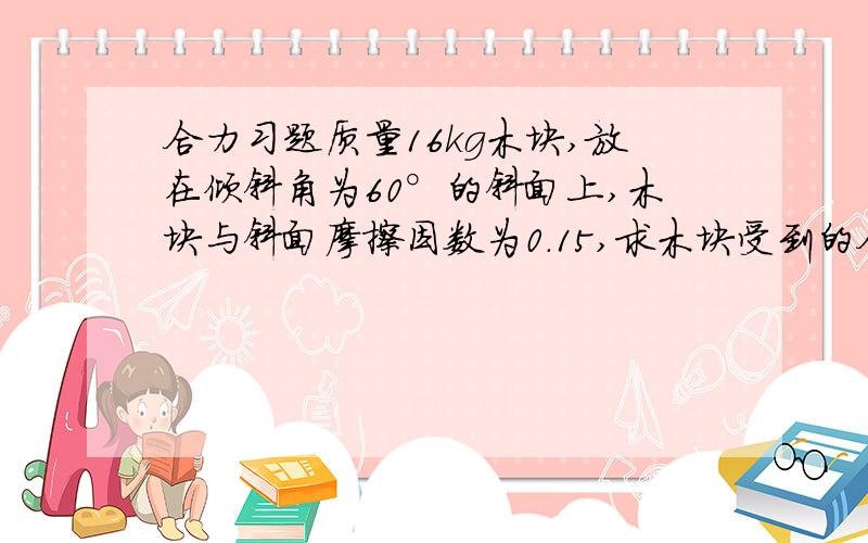 合力习题质量16kg木块,放在倾斜角为60°的斜面上,木块与斜面摩擦因数为0.15,求木块受到的合力大小和方向?此时受合力是什么?摩擦力么,还是下滑力啊