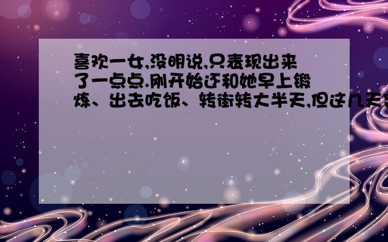 喜欢一女,没明说,只表现出来了一点点.刚开始还和她早上锻炼、出去吃饭、转街转大半天,但这几天突然不理我了,扣扣问话也不咋回,对我也不冷不热,没以前那感觉.今天谈话差点吵翻,我也很