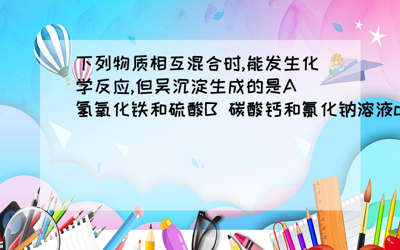 下列物质相互混合时,能发生化学反应,但吴沉淀生成的是A 氢氧化铁和硫酸B 碳酸钙和氯化钠溶液c 硝酸钠溶液和氯化钾溶液d 硝酸银溶液和氯化镁溶液请把每个反应的化学方程式写出来.为什