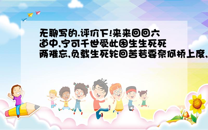 无聊写的.评价下!来来回回六道中,宁可千世受此困生生死死两难忘,负载生死轮回苦若要奈何桥上度,苍生无奈孟婆茶是忆是忘两不知,天下尽是桥上过缘由却是万载定,不然怎得千世修未定轮回