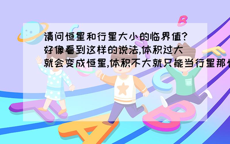 请问恒星和行星大小的临界值?好像看到这样的说法,体积过大就会变成恒星,体积不大就只能当行星那恒星和行星的大小临界值是多少啊?比如直径不超过多少个木星直径都只能当行星,直径超